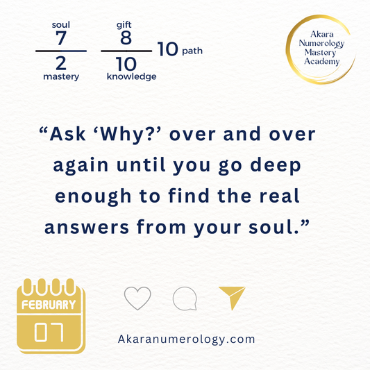 "Ask 'Why?' over and over again until you go deep enough to find the real answers from your soul." Saturday, February 7, 2026  Soul 7 | Mastery 2 | Gift 8 | Knowledge 10 | Path 10  Akaranumerology.com